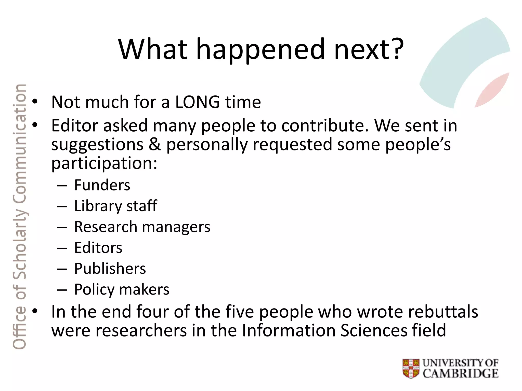 What happened next?
• Not much for a LONG time
• Editor asked many people to contribute. We sent in
suggestions & personally requested some people’s
participation:
– Funders
– Library staff
– Research managers
– Editors
– Publishers
– Policy makers
• In the end four of the five people who wrote rebuttals
were researchers in the Information Sciences field
 