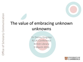 The value of embracing unknown
unknowns
Dr Danny Kingsley
RLUK Conference
British Library
9 March 2016
 