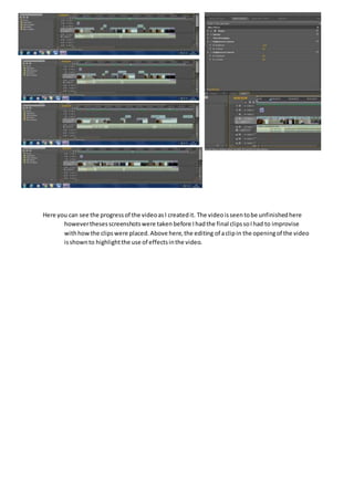Here you can see the progressof the videoasI createdit. The videoisseentobe unfinishedhere
howeverthesesscreenshotswere takenbefore Ihadthe final clipssoIhad to improvise
withhowthe clipswere placed.Above here,the editing of aclipin the openingof the video
isshownto highlightthe use of effectsinthe video.
 