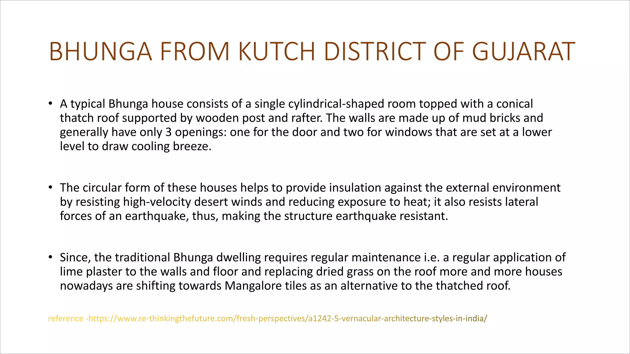 BHUNGA FROM KUTCH DISTRICT OF GUJARAT
• A typical Bhunga house consists of a single cylindrical-shaped room topped with a conical
thatch roof supported by wooden post and rafter. The walls are made up of mud bricks and
generally have only 3 openings: one for the door and two for windows that are set at a lower
level to draw cooling breeze.
• The circular form of these houses helps to provide insulation against the external environment
by resisting high-velocity desert winds and reducing exposure to heat; it also resists lateral
forces of an earthquake, thus, making the structure earthquake resistant.
• Since, the traditional Bhunga dwelling requires regular maintenance i.e. a regular application of
lime plaster to the walls and floor and replacing dried grass on the roof more and more houses
nowadays are shifting towards Mangalore tiles as an alternative to the thatched roof.
 