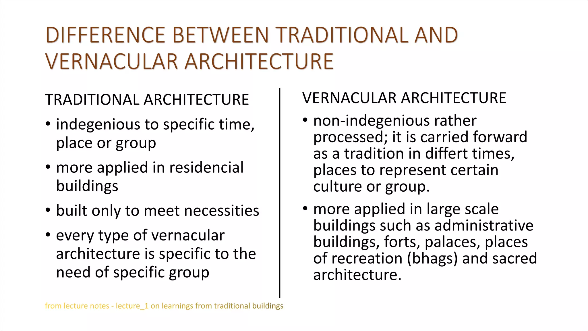 TRADITIONAL ARCHITECTURE
• indegenious to specific time,
place or group
• more applied in residencial
buildings
• built only to meet necessities
• every type of vernacular
architecture is specific to the
need of specific group
VERNACULAR ARCHITECTURE
• non-indegenious rather
processed; it is carried forward
as a tradition in differt times,
places to represent certain
culture or group.
• more applied in large scale
buildings such as administrative
buildings, forts, palaces, places
of recreation (bhags) and sacred
architecture.
 