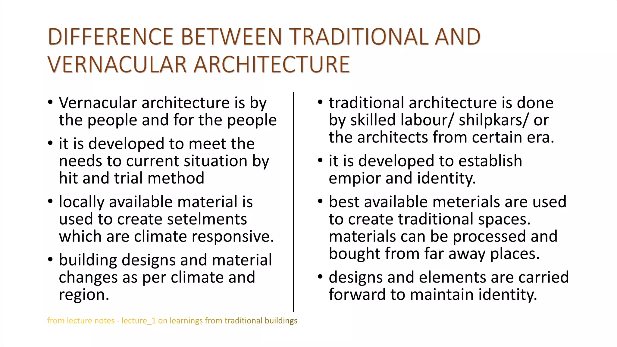 • Vernacular architecture is by
the people and for the people
• it is developed to meet the
needs to current situation by
hit and trial method
• locally available material is
used to create setelments
which are climate responsive.
• building designs and material
changes as per climate and
region.
• traditional architecture is done
by skilled labour/ shilpkars/ or
the architects from certain era.
• it is developed to establish
empior and identity.
• best available meterials are used
to create traditional spaces.
materials can be processed and
bought from far away places.
• designs and elements are carried
forward to maintain identity.
 