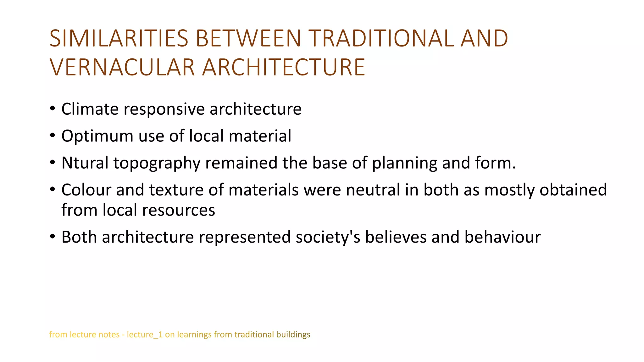 SIMILARITIES BETWEEN TRADITIONAL AND
VERNACULAR ARCHITECTURE
• Climate responsive architecture
• Optimum use of local material
• Ntural topography remained the base of planning and form.
• Colour and texture of materials were neutral in both as mostly obtained
from local resources
• Both architecture represented society's believes and behaviour
 