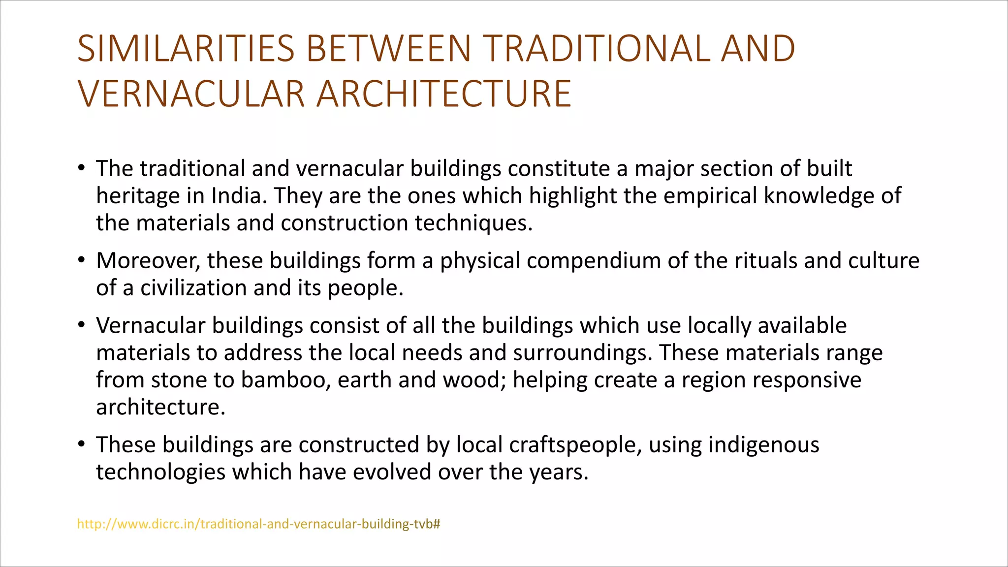 SIMILARITIES BETWEEN TRADITIONAL AND
VERNACULAR ARCHITECTURE
• The traditional and vernacular buildings constitute a major section of built
heritage in India. They are the ones which highlight the empirical knowledge of
the materials and construction techniques.
• Moreover, these buildings form a physical compendium of the rituals and culture
of a civilization and its people.
• Vernacular buildings consist of all the buildings which use locally available
materials to address the local needs and surroundings. These materials range
from stone to bamboo, earth and wood; helping create a region responsive
architecture.
• These buildings are constructed by local craftspeople, using indigenous
technologies which have evolved over the years.
 