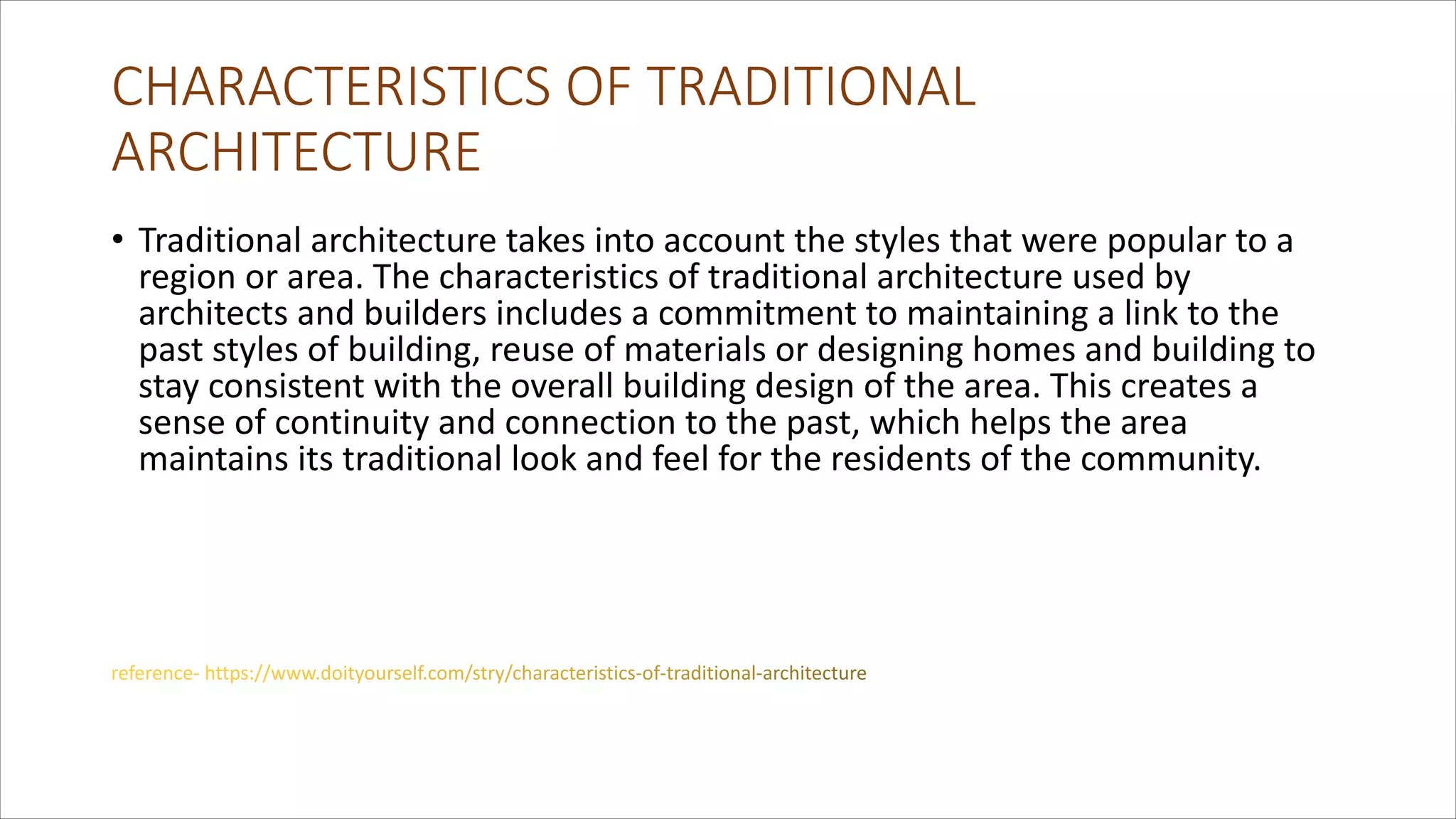 CHARACTERISTICS OF TRADITIONAL
ARCHITECTURE
• Traditional architecture takes into account the styles that were popular to a
region or area. The characteristics of traditional architecture used by
architects and builders includes a commitment to maintaining a link to the
past styles of building, reuse of materials or designing homes and building to
stay consistent with the overall building design of the area. This creates a
sense of continuity and connection to the past, which helps the area
maintains its traditional look and feel for the residents of the community.
 