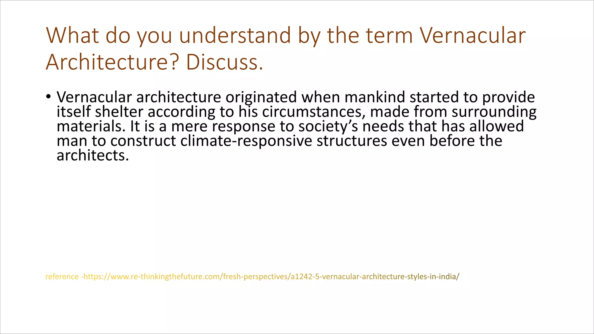 What do you understand by the term Vernacular
Architecture? Discuss.
• Vernacular architecture originated when mankind started to provide
itself shelter according to his circumstances, made from surrounding
materials. It is a mere response to society’s needs that has allowed
man to construct climate-responsive structures even before the
architects.
 