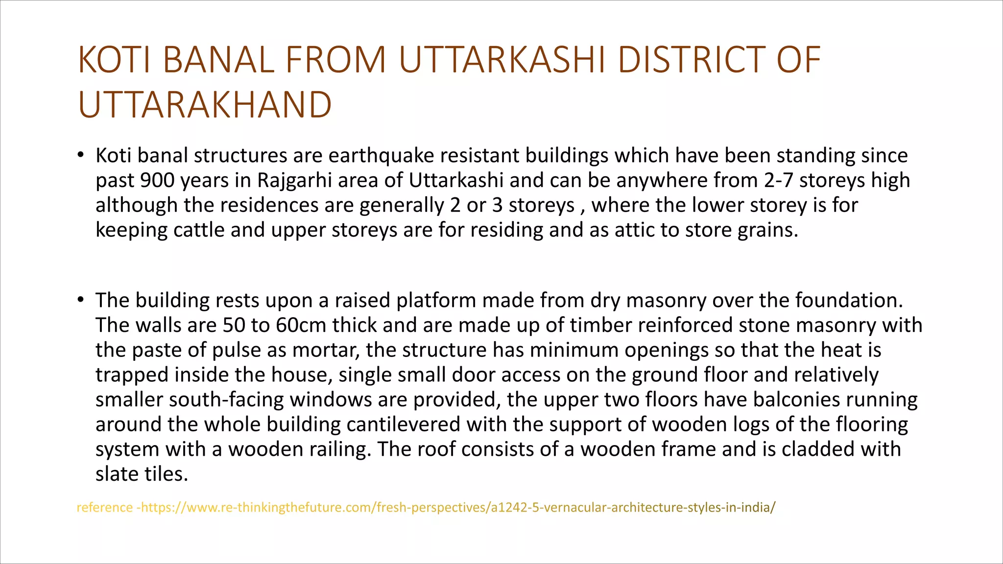 KOTI BANAL FROM UTTARKASHI DISTRICT OF
UTTARAKHAND
• Koti banal structures are earthquake resistant buildings which have been standing since
past 900 years in Rajgarhi area of Uttarkashi and can be anywhere from 2-7 storeys high
although the residences are generally 2 or 3 storeys , where the lower storey is for
keeping cattle and upper storeys are for residing and as attic to store grains.
• The building rests upon a raised platform made from dry masonry over the foundation.
The walls are 50 to 60cm thick and are made up of timber reinforced stone masonry with
the paste of pulse as mortar, the structure has minimum openings so that the heat is
trapped inside the house, single small door access on the ground floor and relatively
smaller south-facing windows are provided, the upper two floors have balconies running
around the whole building cantilevered with the support of wooden logs of the flooring
system with a wooden railing. The roof consists of a wooden frame and is cladded with
slate tiles.
 