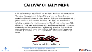 TRINITY INSTITUTE OF PROFESSIONAL STUDIES
Sector – 9, Dwarka Institutional Area, New Delhi-75
If we select Display > Accounts Books the menu shows the full patch picture.
The menu displays primary choices. Menu options are dependent on
activation of options. In some cases, you may find some options appearing as
grayed indicating that option is not active. The menu is a drill-down, on
selecting an option, if a sub-menu exists for the selected option, it would be
displayed. If next level sub-menu exists, it would appear below it – showing
the entire path at top of the menu. By selecting Quit – last option in each
menu (by pressing Esc key in keyboard) you can return to the upper level
menu.
GATEWAY OF TALLY MENU
 