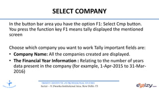 TRINITY INSTITUTE OF PROFESSIONAL STUDIES
Sector – 9, Dwarka Institutional Area, New Delhi-75
SELECT COMPANY
In the button bar area you have the option F1: Select Cmp button.
You press the function key F1 means tally displayed the mentioned
screen
Choose which company you want to work Tally important fields are:
• Company Name: All the companies created are displayed.
• The Financial Year Information : Relating to the number of years
data present in the company (for example, 1-Apr-2015 to 31-Mar-
2016)
 