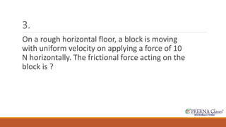 3. 
On a rough horizontal floor, a block is moving 
with uniform velocity on applying a force of 10 
N horizontally. The frictional force acting on the 
block is ? 
 
