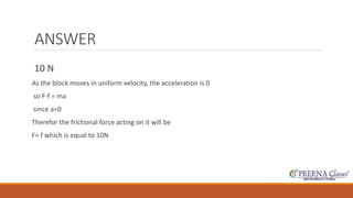 ANSWER 
10 N 
As the block moves in uniform velocity, the acceleration is 0 
so F-f = ma 
since a=0 
Therefor the frictional force acting on it will be 
F= f which is equal to 10N 
 