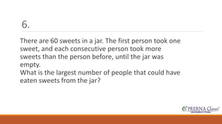 6. 
There are 60 sweets in a jar. The first person took one 
sweet, and each consecutive person took more 
sweets than the person before, until the jar was 
empty. 
What is the largest number of people that could have 
eaten sweets from the jar? 
 