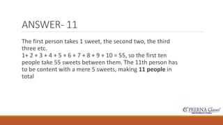 ANSWER- 11 
The first person takes 1 sweet, the second two, the third 
three etc. 
1+ 2 + 3 + 4 + 5 + 6 + 7 + 8 + 9 + 10 = 55, so the first ten 
people take 55 sweets between them. The 11th person has 
to be content with a mere 5 sweets, making 11 people in 
total 
 