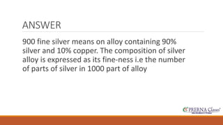 ANSWER 
900 fine silver means on alloy containing 90% 
silver and 10% copper. The composition of silver 
alloy is expressed as its fine-ness i.e the number 
of parts of silver in 1000 part of alloy 
 