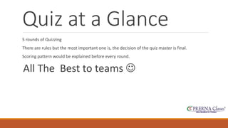 Quiz at a Glance 
5 rounds of Quizzing 
There are rules but the most important one is, the decision of the quiz master is final. 
Scoring pattern would be explained before every round. 
All The Best to teams  
 