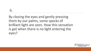 4. 
By closing the eyes and gently pressing 
them by our palms, some specks of 
brilliant light are seen. How this sensation 
is got when there is no light entering the 
eyes? 
 