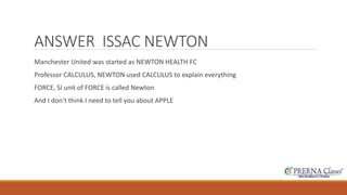 ANSWER ISSAC NEWTON 
Manchester United was started as NEWTON HEALTH FC 
Professor CALCULUS, NEWTON used CALCULUS to explain everything 
FORCE, SI unit of FORCE is called Newton 
And I don’t think I need to tell you about APPLE 
 
