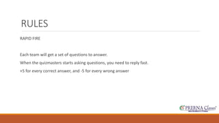 RULES 
RAPID FIRE 
Each team will get a set of questions to answer. 
When the quizmasters starts asking questions, you need to reply fast. 
+5 for every correct answer, and -5 for every wrong answer 
 