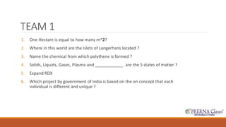 TEAM 1 
1. One Hectare is equal to how many m^2? 
2. Where in this world are the Islets of Langerhans located ? 
3. Name the chemical from which polythene is formed ? 
4. Solids, Liquids, Gases, Plasma and ____________ are the 5 states of matter ? 
5. Expand RDX 
6. Which project by government of India is based on the on concept that each 
individual is different and unique ? 
 