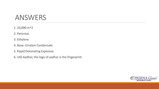ANSWERS 
1. 10,000 m^2 
2. Pancreas 
3. Ethylene 
4. Bose- Einstein Condensate 
5. Rapid Detonating Explosive 
6. UID Aadhar, the logo of aadhar is the fingerprint 
 