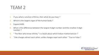 TEAM 2 
1. If you what a solution of Brine, then what do you have ? 
2. Which is the largest organ of the human body ? 
3. Expand AIDS 
4. What is the difference between the largest 4 digit number and the smallest 3 digit 
number ? 
5. “ The Man who knew Infinity “ is a book about which Indian mathematician ? 
6. “Like charges attract each other, unlike charges repel each other “ True or False ? 
 