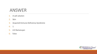 ANSWER 
1. A salt solution 
2. Skin 
3. Acquired Immuno Deficiency Syndrome 
4. 1 
5. A K Ramanujan 
6. False 
 