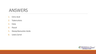 ANSWERS 
1. Citric Acid 
2. Tuberculosis 
3. False 
4. Pascal 
5. Deoxyribonucleic Acids 
6. Lewis Carrol 
 