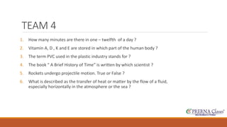TEAM 4 
1. How many minutes are there in one – twelfth of a day ? 
2. Vitamin A, D , K and E are stored in which part of the human body ? 
3. The term PVC used in the plastic industry stands for ? 
4. The book “ A Brief History of Time” is written by which scientist ? 
5. Rockets undergo projectile motion. True or False ? 
6. What is described as the transfer of heat or matter by the flow of a fluid, 
especially horizontally in the atmosphere or the sea ? 
 