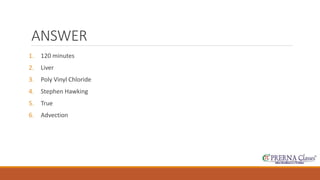 ANSWER 
1. 120 minutes 
2. Liver 
3. Poly Vinyl Chloride 
4. Stephen Hawking 
5. True 
6. Advection 
 