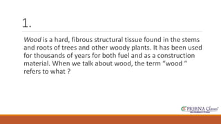 1. 
Wood is a hard, fibrous structural tissue found in the stems 
and roots of trees and other woody plants. It has been used 
for thousands of years for both fuel and as a construction 
material. When we talk about wood, the term “wood “ 
refers to what ? 
 