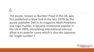 6. 
The puzzle, known as Number Place in the US, was 
first published in New York in the late 1970s by the 
puzzle publisher Dell in its magazine Math Problems 
and Logic Puzzles. It became immensely popular in 
the UK in 2005, stimulating international interest. 
What is its popular name which is also the Japanese 
for ‘single number’? 
 