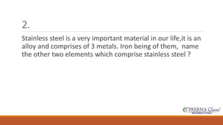 2. 
Stainless steel is a very important material in our life,it is an 
alloy and comprises of 3 metals. Iron being of them, name 
the other two elements which comprise stainless steel ? 
 