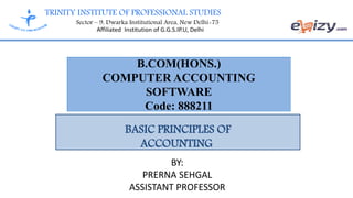 TRINITY INSTITUTE OF PROFESSIONAL STUDIES
Sector – 9, Dwarka Institutional Area, New Delhi-75
Affiliated Institution of G.G.S.IP.U, Delhi
B.COM(HONS.)
COMPUTER ACCOUNTING
SOFTWARE
Code: 888211
BASIC PRINCIPLES OF
ACCOUNTING
BY:
PRERNA SEHGAL
ASSISTANT PROFESSOR
 