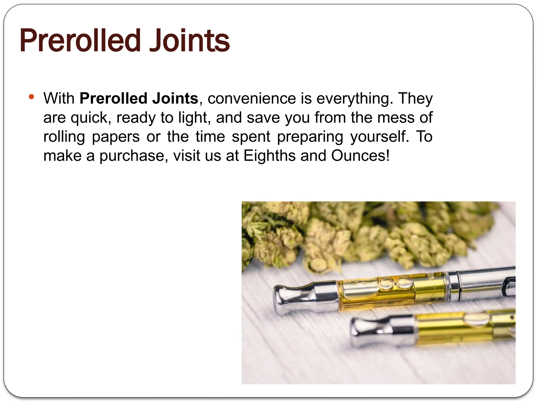 Prerolled Joints
 With Prerolled Joints, convenience is everything. They
are quick, ready to light, and save you from the mess of
rolling papers or the time spent preparing yourself. To
make a purchase, visit us at Eighths and Ounces!
 