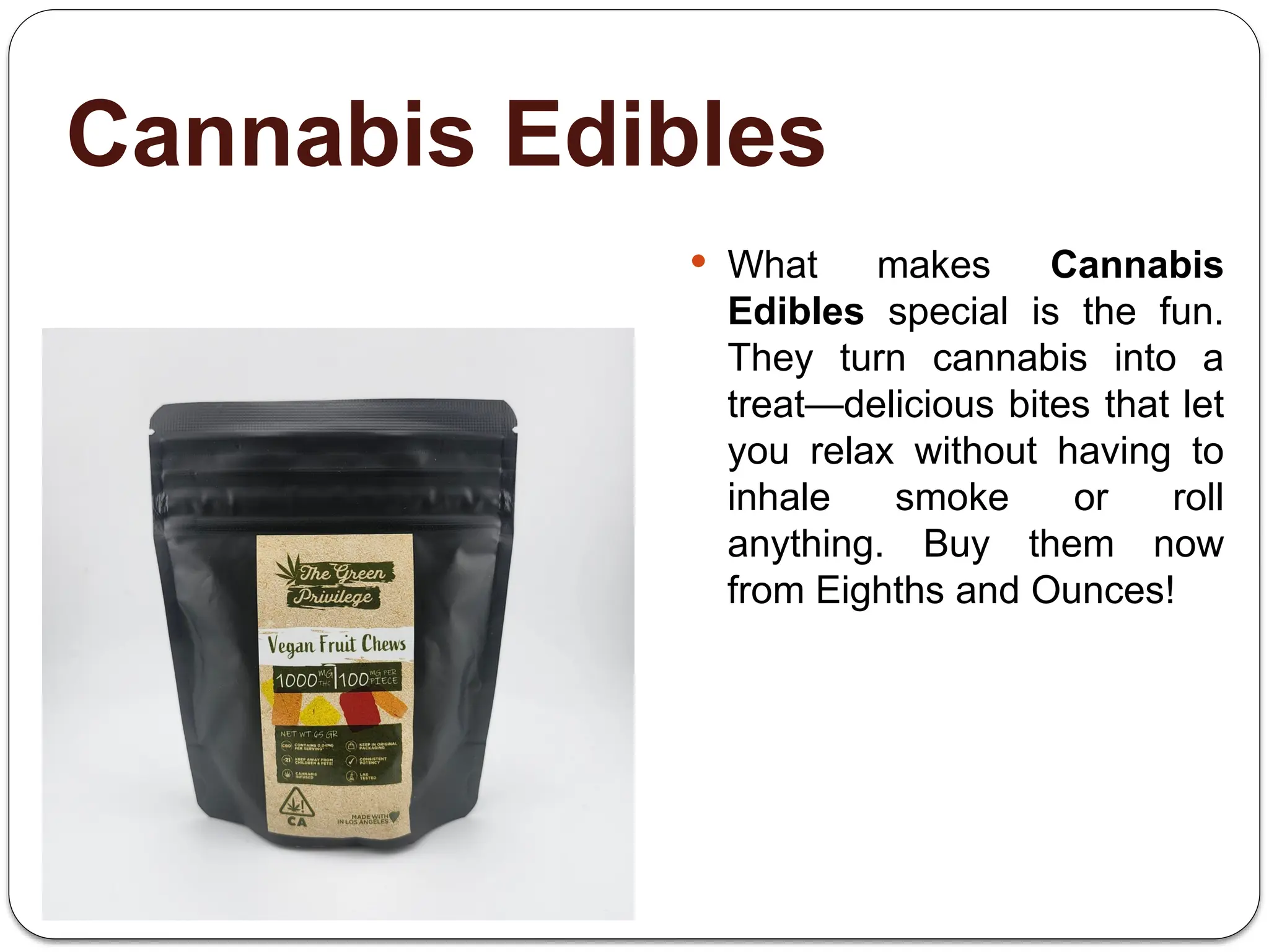Cannabis Edibles
 What makes Cannabis
Edibles special is the fun.
They turn cannabis into a
treat—delicious bites that let
you relax without having to
inhale smoke or roll
anything. Buy them now
from Eighths and Ounces!
 