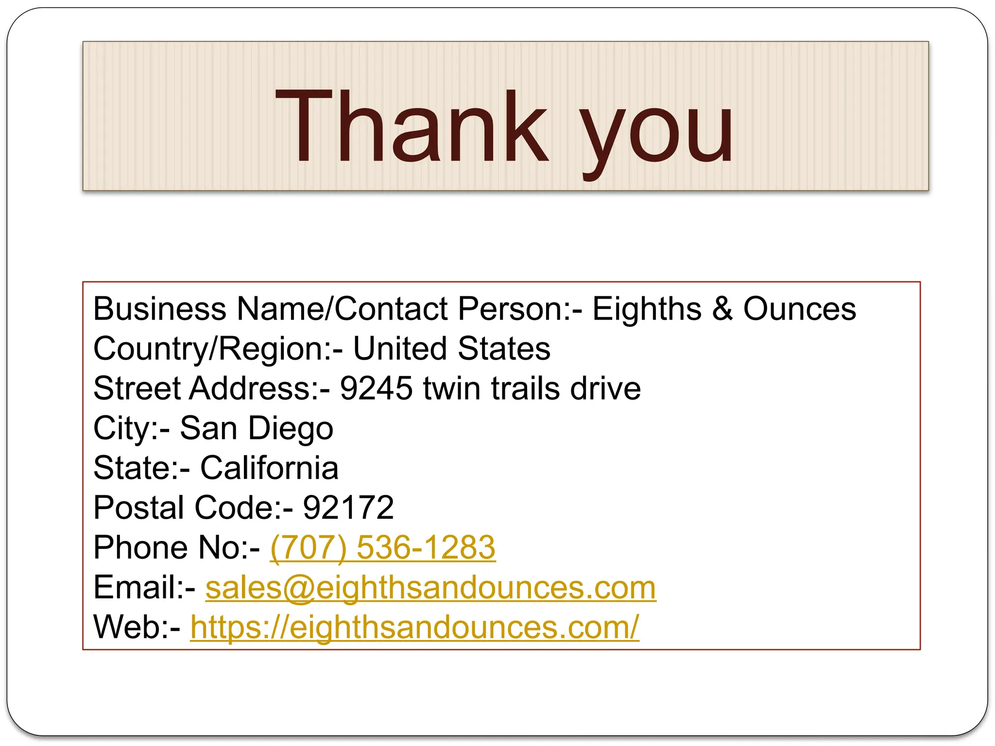 Thank you
Business Name/Contact Person:- Eighths & Ounces
Country/Region:- United States
Street Address:- 9245 twin trails drive
City:- San Diego
State:- California
Postal Code:- 92172
Phone No:- (707) 536-1283
Email:- sales@eighthsandounces.com
Web:- https://eighthsandounces.com/
 