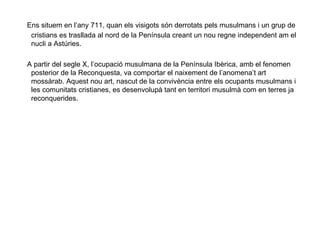 Ens situem en l’any 711, quan els visigots són derrotats pels musulmans i un grup de cristians es trasllada al nord de la Península creant un nou regne independent am el nucli a Astúries. A partir del segle X, l’ocupació musulmana de la Península Ibèrica, amb el fenomen posterior de la Reconquesta, va comportar el naixement de l’anomena’t art mossàrab. Aquest nou art, nascut de la convivència entre els ocupants musulmans i les comunitats cristianes, es desenvolupà tant en territori musulmà com en terres ja reconquerides. 