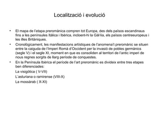 Localització i evolució El mapa de l’etapa preromànica compren tot Europa, des dels països escandinaus fins a les penínsules Itàlica i Ibèrica, incloent-hi la Gàl·lia, els països centreeuropeus i les illes Britàniques.  Cronològicament, les manifestacions artístiques de l’anomena’t preromànic se situen entre la caiguda de l’Imperi Romà d’Occident per la invasió de pobles germànics (segle V) i el segle XI, moment en que es consoliden al territori de l’antic imperi de nous regnes sorgits de llarg període de conquestes. En la Península Ibèrica el període de l’art preromànic es divideix entre tres etapes ben diferenciades: La visigòtica ( V-VII) L’asturiana o ramirense (VIII-X) La mossàrab ( X-XI) 