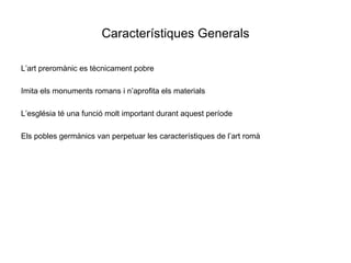 Característiques Generals L’art preromànic es tècnicament pobre Imita els monuments romans i n’aprofita els materials L’església té una funció molt important durant aquest període Els pobles germànics van perpetuar les característiques de l’art romà  