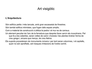 Art visigòtic L’Arquitectura Són edificis petits i més tancats, amb gran escassetat de finestres. Són també edificis intimistes, que fugen dels espais amplis. Com a material de construcció s’utilitza la pedra i el mur es de carreus. Un element peculiar és l’arc de la ferradura que desprès faran servir els musulmans. Pel  que fa a les cobertes, seran voltes de canó i d’aresta i les plantes tindran forma de creu grega i, encara que menys, de creu llatina. Els suports procedeixen de monuments romans i per tant seran columnes, i el capitells, quan no són aprofitats, són tosques imitacions de l’ordre corinti.  