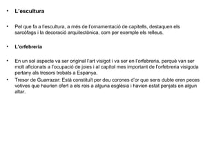 L’escultura Pel que fa a l’escultura, a més de l’ornamentació de capitells, destaquen els sarcòfags i la decoració arquitectònica, com per exemple els relleus. L’orfebreria En un sol aspecte va ser original l’art visigot i va ser en l’orfebreria, perquè van ser molt aficionats a l’ocupació de joies i al capítol mes important de l’orfebreria visigoda pertany als tresors trobats a Espanya. Tresor de Guarrazar: Està constituït per deu corones d’or que sens dubte eren peces votives que haurien ofert a els reis a alguna església i havien estat penjats en algun altar. 