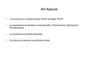 Art Asturià L’art asturià es va desenvolupar durant el segles VIII-IX La arquitectura es divideix en tres períodes: Preramirense, Ramiresnse, Postramirense. La escultura era d’àmbit decoratiu La pintura es centrava en pintures morals. 