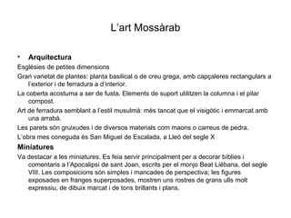 L’art Mossàrab Arquitectura Esglésies de petites dimensions Gran varietat de plantes: planta basilical o de creu grega, amb capçaleres rectangulars a l’exterior i de ferradura a d’interior. La coberta acostuma a ser de fusta. Elements de suport utilitzen la columna i el pilar compost. Art de ferradura semblant a l’estil musulmà: més tancat que el visigòtic i emmarcat amb una arrabà. Les parets són gruixudes i de diversos materials com maons o carreus de pedra. L’obra mes coneguda és San Miguel de Escalada, a Lleó del segle X Miniatures Va destacar a les miniatures. Es feia servir principalment per a decorar bíblies i comentaris a l’Apocalipsi de sant Joan, escrits per el monjo Beat Liébana, del segle VIII. Les composicions són simples i mancades de perspectiva; les figures exposades en franges superposades, mostren uns rostres de grans ulls molt expressiu, de dibuix marcat i de tons brillants i plans.  