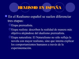 RE ISM E E AÑA
           AL O N SP

En el Realismo español se suelen diferenciar
 tres etapas:
  Etapa prerrealista.
  Etapa realista: describen la realidad de manera más
   objetiva alejándose del dualismo prerrealista.
  Etapa naturalista: El Naturalismo no sólo refleja la
   novela con mayor realismo, sino que intenta explicar
   los comportamientos humanos a través de la
   experimentación.
 