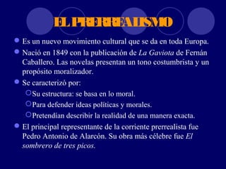 E P RRE ISM
             L RE  AL O
 Es un nuevo movimiento cultural que se da en toda Europa.
 Nació en 1849 con la publicación de La Gaviota de Fernán
  Caballero. Las novelas presentan un tono costumbrista y un
  propósito moralizador.
 Se caracterizó por:
    Su estructura: se basa en lo moral.
    Para defender ideas políticas y morales.
    Pretendían describir la realidad de una manera exacta.
 El principal representante de la corriente prerrealista fue
  Pedro Antonio de Alarcón. Su obra más célebre fue El
  sombrero de tres picos.
 