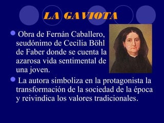 LA GAVIOTA
Obra de Fernán Caballero,
 seudónimo de Cecilia Böhl
 de Faber donde se cuenta la
 azarosa vida sentimental de
 una joven.
La autora simboliza en la protagonista la
 transformación de la sociedad de la época
 y reivindica los valores tradicionales.
 