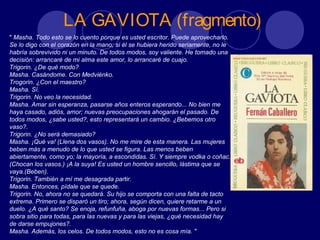 LA GAVIOTA (fragmento)
" Masha. Todo esto se lo cuento porque es usted escritor. Puede aprovecharlo.
Se lo digo con el corazón en la mano; si él se hubiera herido seriamente, no le
habría sobrevivido ni un minuto. De todos modos, soy valiente. He tomado una
decisión: arrancaré de mi alma este amor, lo arrancaré de cuajo.
Trigorin. ¿De qué modo?
Masha. Casándome. Con Medviénko.
Trogorin. ¿Con el maestro?
Masha. Sí.
Trigorin. No veo la necesidad.
Masha. Amar sin esperanza, pasarse años enteros esperando... No bien me
haya casado, adiós, amor; nuevas preocupaciones ahogarán el pasado. De
todos modos, ¿sabe usted?, esto representará un cambio. ¿Bebemos otro
vaso?.
Trigorin. ¿No será demasiado?
Masha. ¡Qué va! (Llena dos vasos). No me mire de esta manera. Las mujeres
beben más a menudo de lo que usted se figura. Las menos beben
abiertamente, como yo; la mayoría, a escondidas. Sí. Y siempre vodka o coñac.
(Chocan los vasos.) ¡A la suya! Es usted un hombre sencillo, lástima que se
vaya.(Beben).
Trigorin. También a mí me desagrada partir.
Masha. Entonces, pídale que se quede.
Trigorin. No, ahora no se quedará. Su hijo se comporta con una falta de tacto
extrema. Primero se disparó un tiro; ahora, según dicen, quiere retarme a un
duelo. ¿A qué santo? Se enoja, refunfuña, aboga por nuevas formas... Pero si
sobra sitio para todas, para las nuevas y para las viejas, ¿qué necesidad hay
de darse empujones?.
Masha. Además, los celos. De todos modos, esto no es cosa mía. "
 