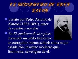 EL SOMBRERO DE TRES
         PICOS
Escrito por Pedro Antonio de
 Alarcón (1883-1891), autor
 de cuentos y novelas.
En El sombrero de tres picos
 desarrolla un estilo folclórico:
 un corregidor intenta seducir a una mujer
 casada con un astuto molinero que,
 finalmente, se vengará de él.
 