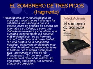EL SOMBRERO DE TRES PICOS
            (fragmento)
" Admirábanla,  sí, y requebrábanla en
  ocasiones, lo mismo los frailes que los
  caballeros, los canónigos que los
  golillas, como un prodigio de belleza que
  adornaba a su Criador, y como una
  diablesa de travesura y coquetería, que
  alegraba inocentemente los espíritus
  más melancólicos. "es un hermoso
  animal", solía decir el virtuoso Prelado.
  "Es una estatua de la antigüedad
  helénica", observaba un abogado muy
  erudito, Académico correspondiente de
  la Historia. "es la propia estampa de
  Eva", prorrumpía el Prior de los
  Franciscanos. "Es una real moza",
  exclamaba el Coronel de milicias. Es
  una sierpe, una sirena, ¡un demonio!,
  añadía el Corregidor. "
 