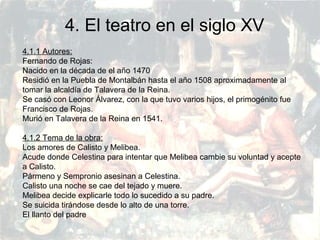PRERRENACIMIENTO
Fatima Alvarez.
Vanesa Esteban.
Sara Ramirez.
Adriana Serrano.
Sara Toro.
Natàlia Ventura.
4. El teatro en el siglo XV
4.1.1 Autores:
Fernando de Rojas:
Nacido en la década de el año 1470
Residió en la Puebla de Montalbán hasta el año 1508 aproximadamente al
tomar la alcaldía de Talavera de la Reina.
Se casó con Leonor Álvarez, con la que tuvo varios hijos, el primogénito fue
Francisco de Rojas.
Murió en Talavera de la Reina en 1541.
4.1.2 Tema de la obra:
Los amores de Calisto y Melibea.
Acude donde Celestina para intentar que Melibea cambie su voluntad y acepte
a Calisto.
Pármeno y Sempronio asesinan a Celestina.
Calisto una noche se cae del tejado y muere.
Melibea decide explicarle todo lo sucedido a su padre.
Se suicida tirándose desde lo alto de una torre.
El llanto del padre
 